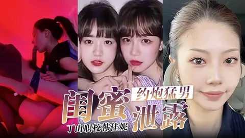 【闺蜜泄密】韩佳妮带闺蜜约炮猛男开眼性体验