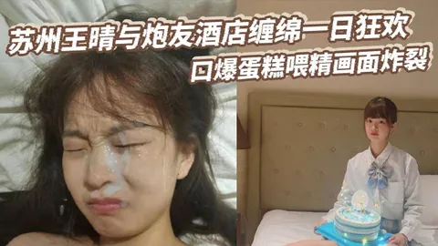 苏州王晴与炮友酒店缠绵一日狂欢口爆蛋糕喂精画面炸裂