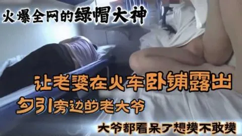 【火车露出】火爆全网的绿帽大神，让老婆在火车卧铺露出勾引旁边大爷，大爷看呆了想摸不敢摸。-精品力荐
